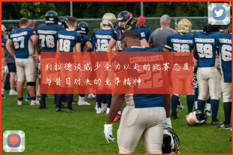 利拉德谈威少全力以赴的比赛态度与昔日对决的竞争精神
